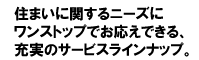 住まいに関するニーズに
ワンストップでお応えできる、
充実のサービスラインナップ。
