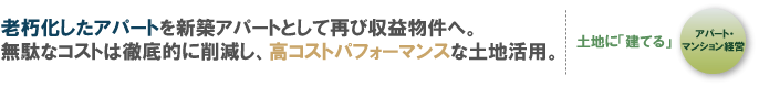老朽化したアパートを新築アパートとして再び収益物件へ。 無駄なコストは徹底的に削減し、高コストパフォーマンスな土地活用。