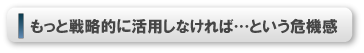 もっと戦略的に活用しなければ…という危機感